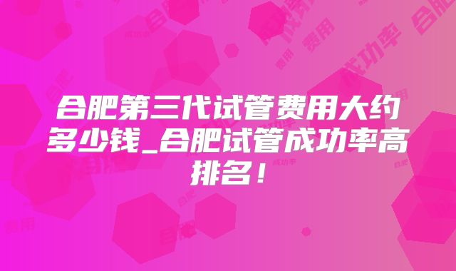 合肥第三代试管费用大约多少钱_合肥试管成功率高排名！