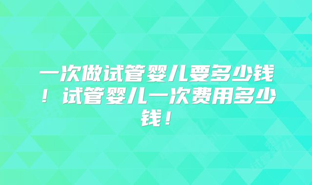 一次做试管婴儿要多少钱！试管婴儿一次费用多少钱！