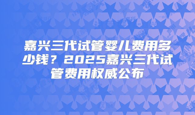 嘉兴三代试管婴儿费用多少钱？2025嘉兴三代试管费用权威公布