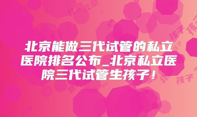 北京能做三代试管的私立医院排名公布_北京私立医院三代试管生孩子!