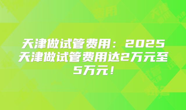 天津做试管费用：2025天津做试管费用达2万元至5万元！