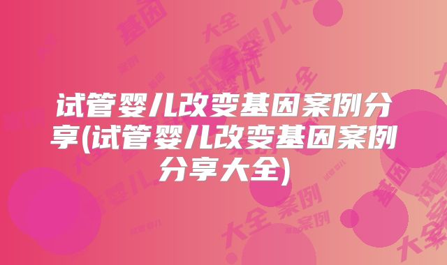 试管婴儿改变基因案例分享(试管婴儿改变基因案例分享大全)
