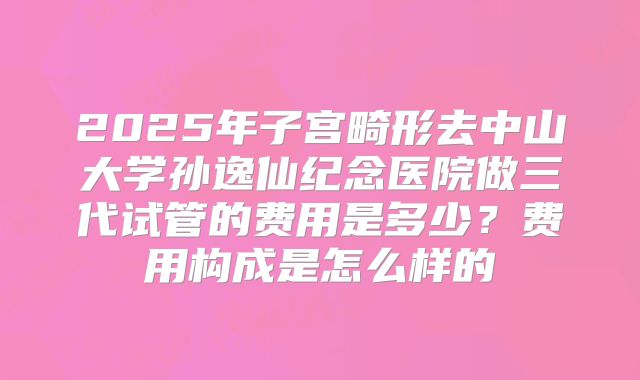 2025年子宫畸形去中山大学孙逸仙纪念医院做三代试管的费用是多少？费用构成是怎么样的