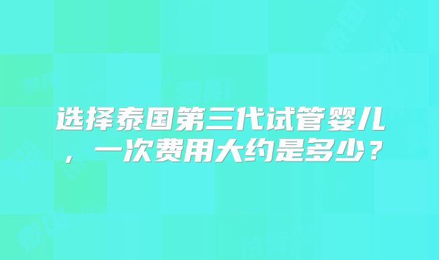 选择泰国第三代试管婴儿，一次费用大约是多少？