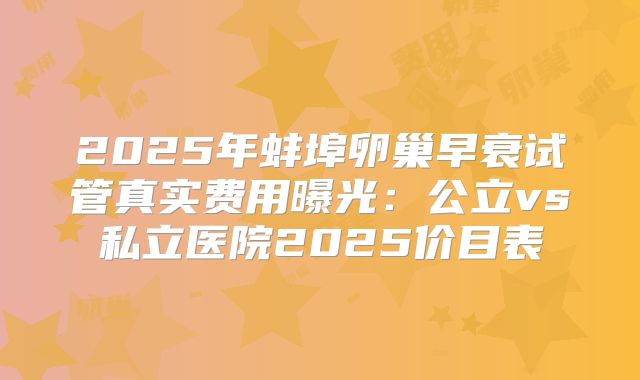 2025年蚌埠卵巢早衰试管真实费用曝光:公立vs私立医院2025价目表