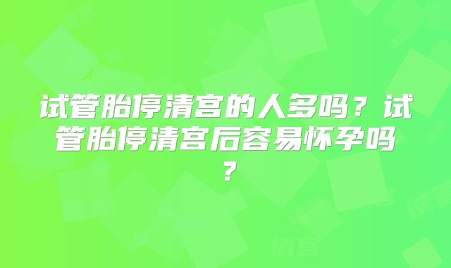 试管胎停清宫的人多吗？试管胎停清宫后容易怀孕吗？
