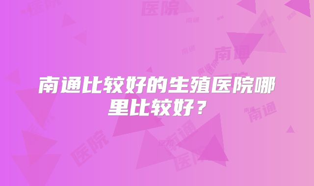 南通比较好的生殖医院哪里比较好？