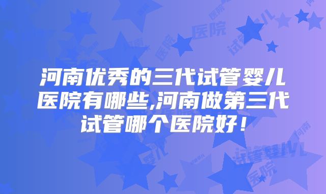 河南优秀的三代试管婴儿医院有哪些,河南做第三代试管哪个医院好！