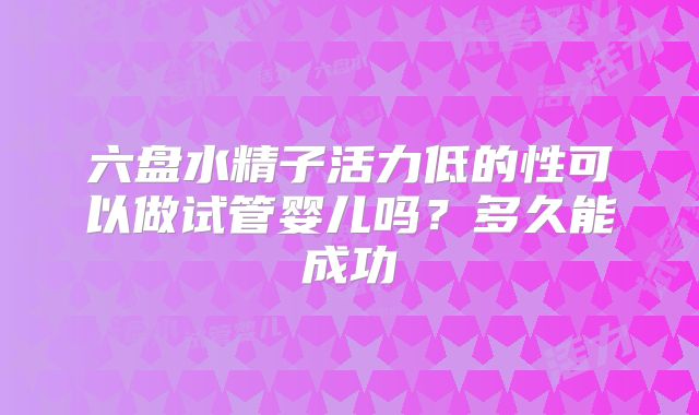 六盘水精子活力低的性可以做试管婴儿吗？多久能成功