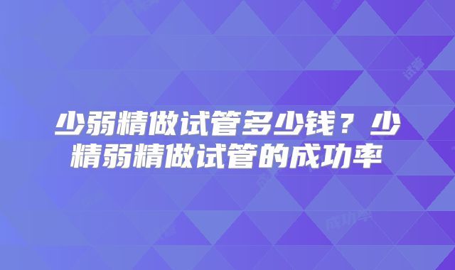 少弱精做试管多少钱？少精弱精做试管的成功率