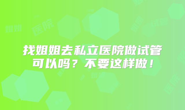 找姐姐去私立医院做试管可以吗？不要这样做！