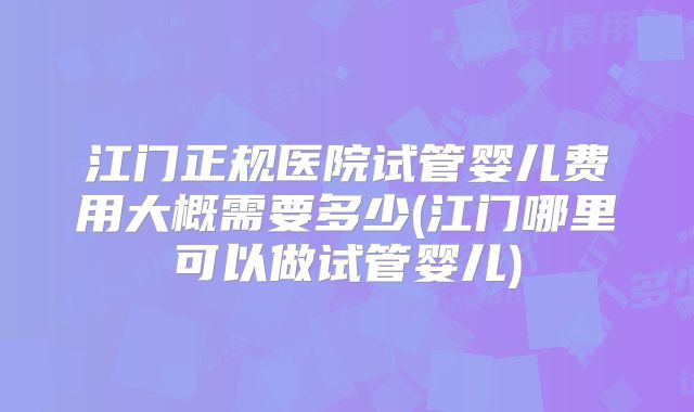 江门正规医院试管婴儿费用大概需要多少(江门哪里可以做试管婴儿)