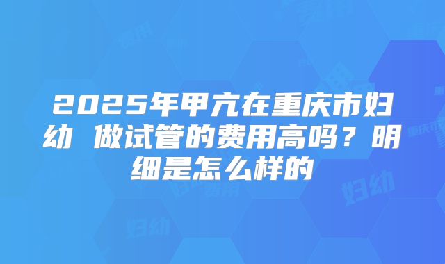 2025年甲亢在重庆市妇幼 做试管的费用高吗？明细是怎么样的