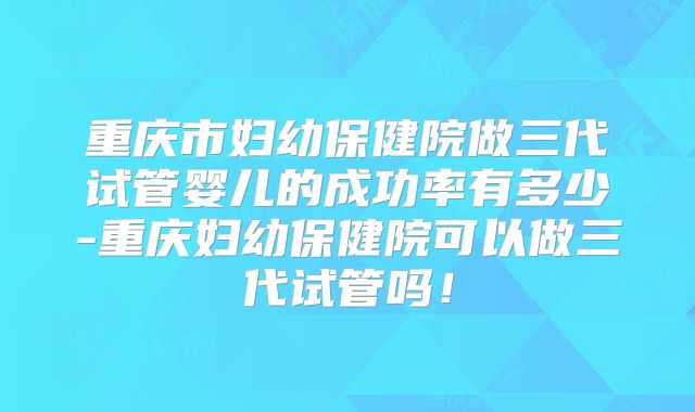 重庆市妇幼保健院做三代试管婴儿的成功率有多少-重庆妇幼保健院可以做三代试管吗！