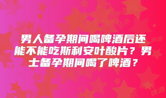 男人备孕期间喝啤酒后还能不能吃斯利安叶酸片？男士备孕期间喝了啤酒？