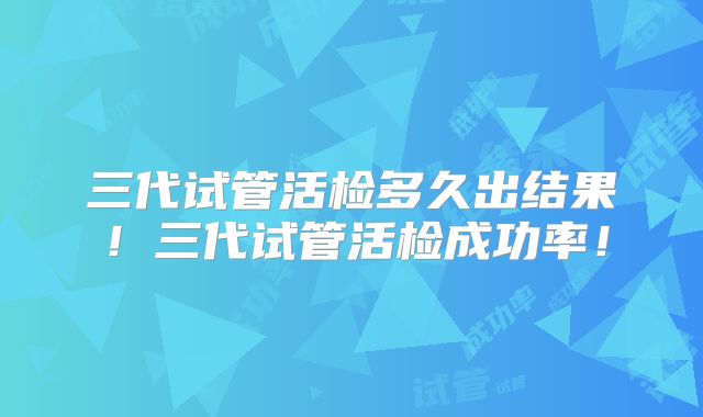三代试管活检多久出结果！三代试管活检成功率！