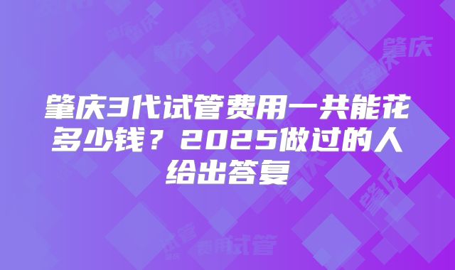 肇庆3代试管费用一共能花多少钱？2025做过的人给出答复