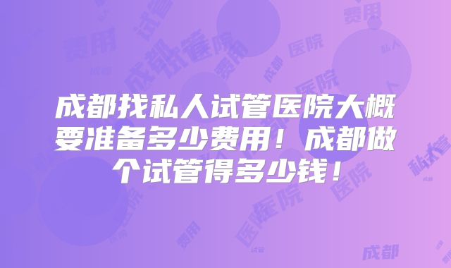成都找私人试管医院大概要准备多少费用！成都做个试管得多少钱！