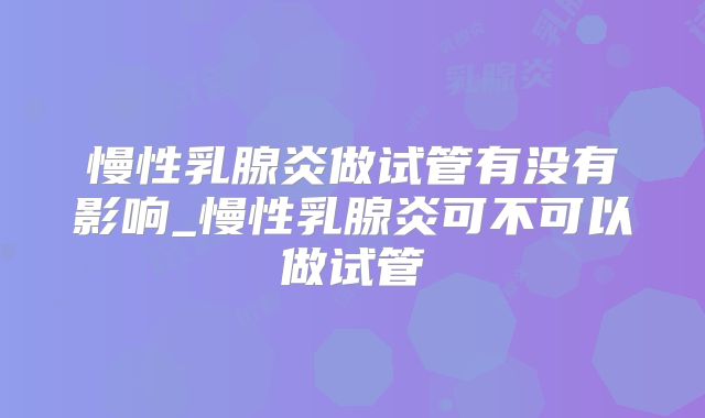 慢性乳腺炎做试管有没有影响_慢性乳腺炎可不可以做试管