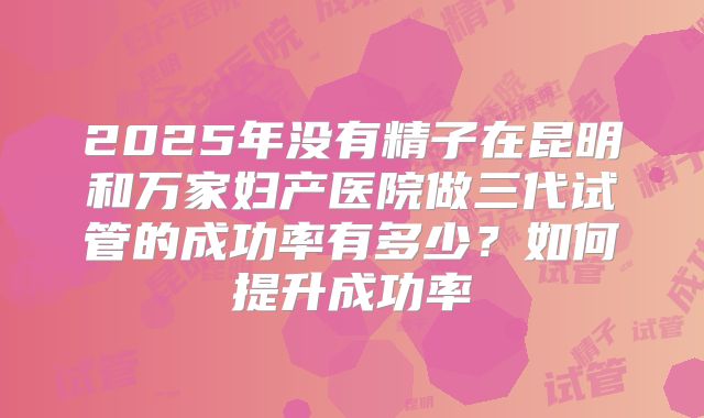 2025年没有精子在昆明和万家妇产医院做三代试管的成功率有多少？如何提升成功率