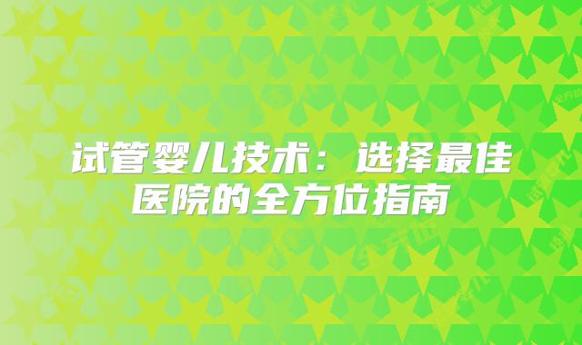 试管婴儿技术:选择最佳医院的全方位指南