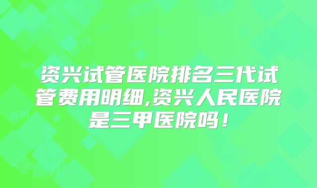 资兴试管医院排名三代试管费用明细,资兴人民医院是三甲医院吗！
