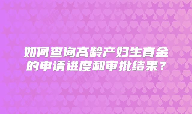 如何查询高龄产妇生育金的申请进度和审批结果？
