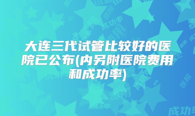 大连三代试管比较好的医院已公布(内另附医院费用和成功率)