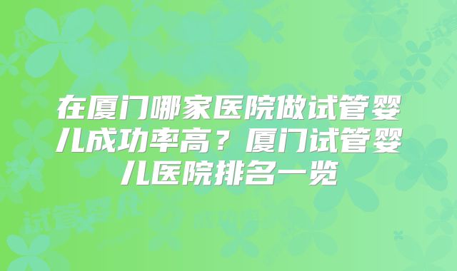 在厦门哪家医院做试管婴儿成功率高？厦门试管婴儿医院排名一览