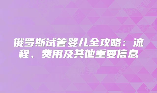 俄罗斯试管婴儿全攻略：流程、费用及其他重要信息