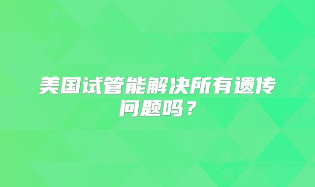 美国试管能解决所有遗传问题吗？