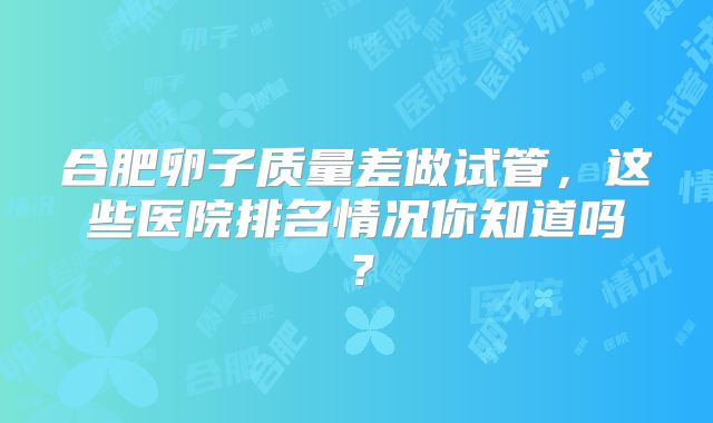 合肥卵子质量差做试管,这些医院排名情况你知道吗?