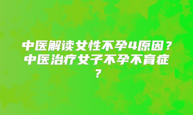 中医解读女性不孕4原因？中医治疗女子不孕不育症？