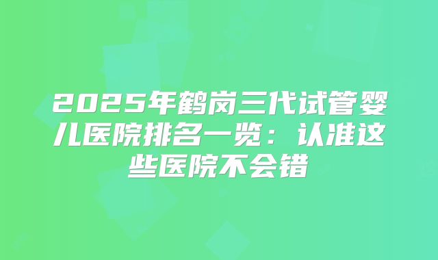2025年鹤岗三代试管婴儿医院排名一览：认准这些医院不会错