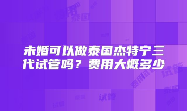 未婚可以做泰国杰特宁三代试管吗？费用大概多少