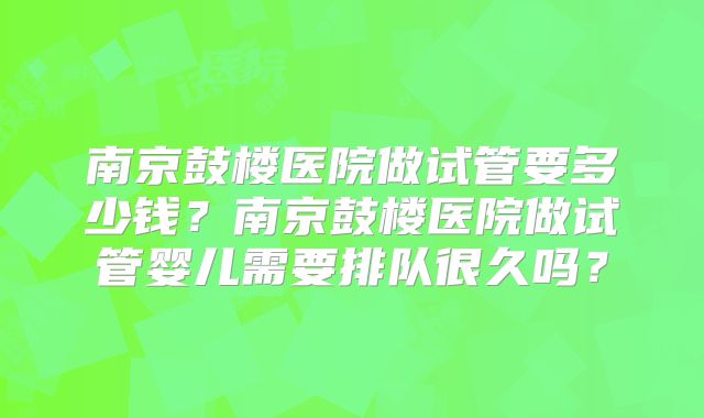 南京鼓楼医院做试管要多少钱?南京鼓楼医院做试管婴儿需要排队很久吗?