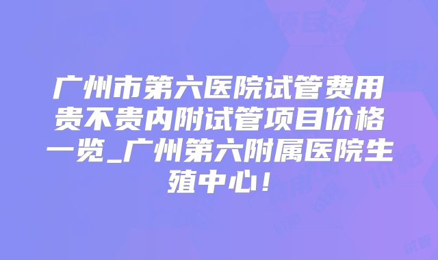 广州市第六医院试管费用贵不贵内附试管项目价格一览_广州第六附属医院生殖中心！