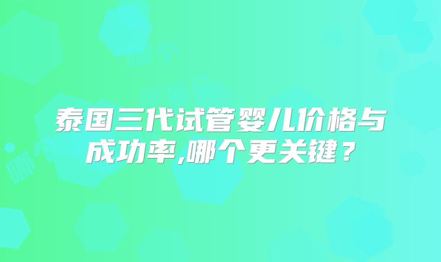 泰国三代试管婴儿价格与成功率,哪个更关键?