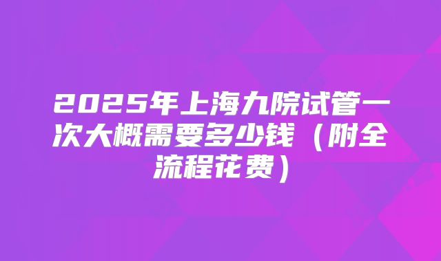 2025年上海九院试管一次大概需要多少钱（附全流程花费）