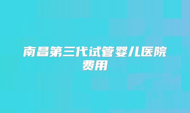 南昌第三代试管婴儿医院费用