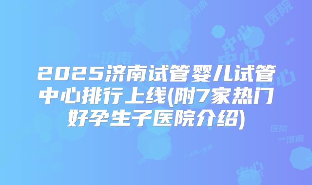 2025济南试管婴儿试管中心排行上线(附7家热门好孕生子医院介绍)