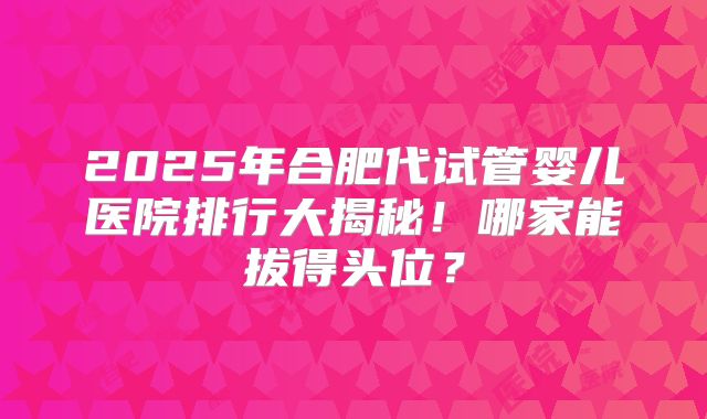 2025年合肥代试管婴儿医院排行大揭秘！哪家能拔得头位？
