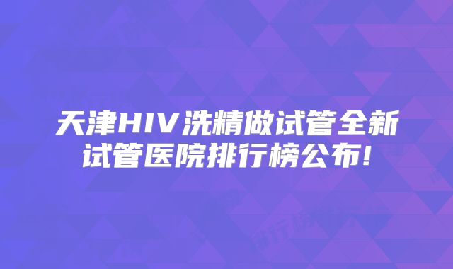 天津HIV洗精做试管全新试管医院排行榜公布!