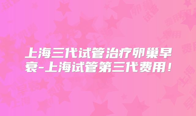 上海三代试管治疗卵巢早衰-上海试管第三代费用！