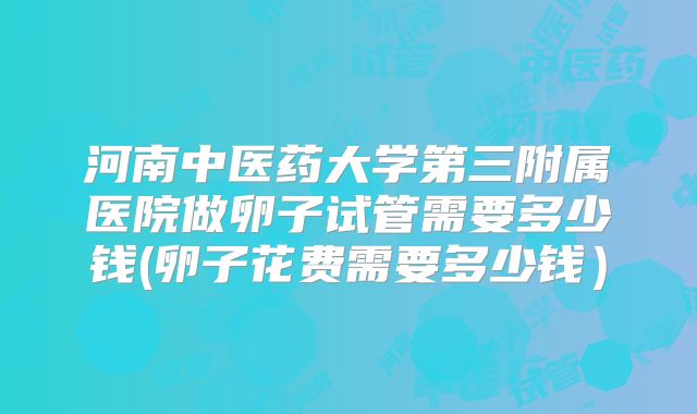 河南中医药大学第三附属医院做卵子试管需要多少钱(卵子花费需要多少钱）
