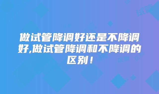 做试管降调好还是不降调好,做试管降调和不降调的区别!