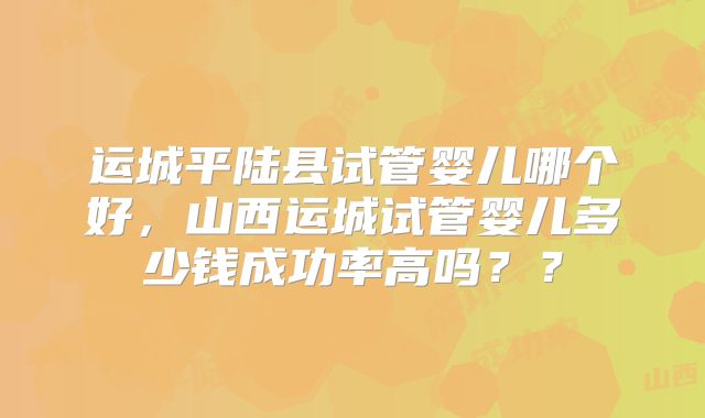 运城平陆县试管婴儿哪个好，山西运城试管婴儿多少钱成功率高吗？？