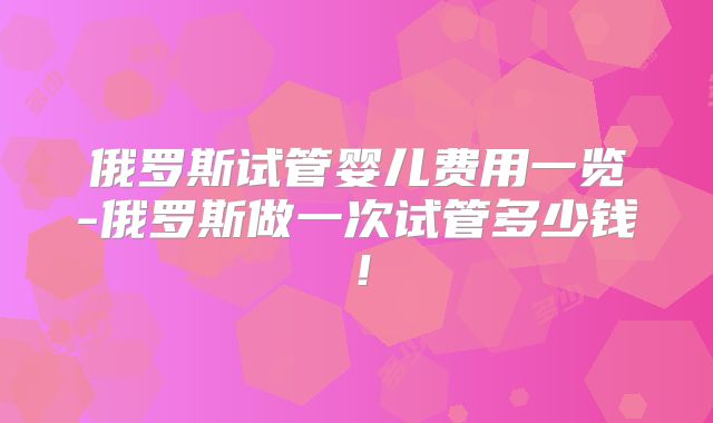 俄罗斯试管婴儿费用一览-俄罗斯做一次试管多少钱！