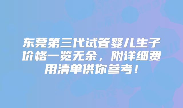 东莞第三代试管婴儿生子价格一览无余,附详细费用清单供你参考!