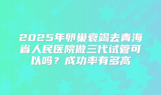 2025年卵巢衰竭去青海省人民医院做三代试管可以吗？成功率有多高